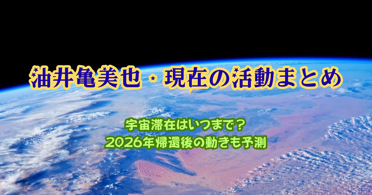 油井亀美也・現在の活動まとめ｜宇宙滞在はいつまで？2026年帰還後の動きも予測